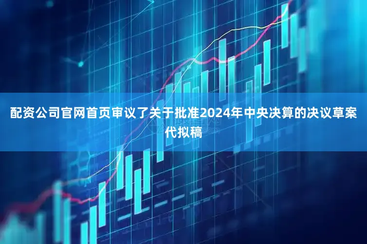 配资公司官网首页审议了关于批准2024年中央决算的决议草案代拟稿
