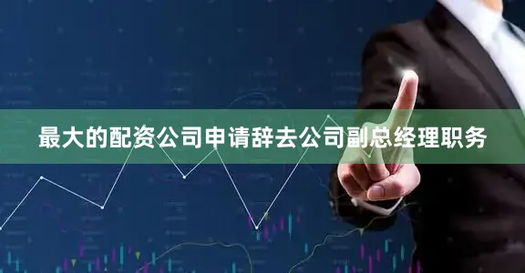 最大的配资公司申请辞去公司副总经理职务