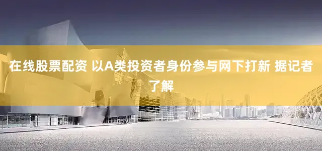 在线股票配资 以A类投资者身份参与网下打新 据记者了解