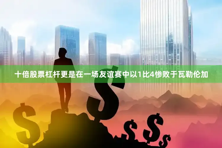 十倍股票杠杆更是在一场友谊赛中以1比4惨败于瓦勒伦加