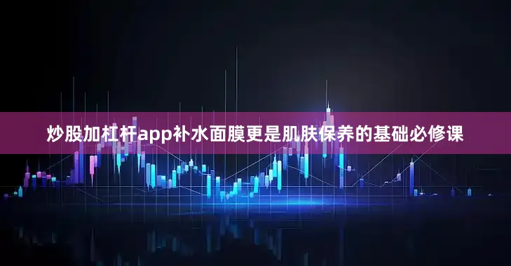 炒股加杠杆app补水面膜更是肌肤保养的基础必修课