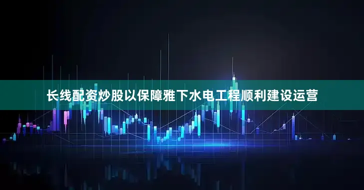 长线配资炒股以保障雅下水电工程顺利建设运营