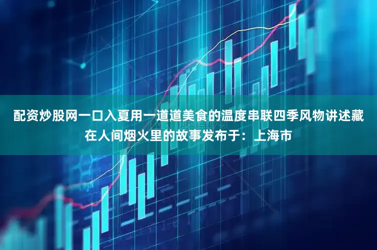 配资炒股网一口入夏用一道道美食的温度串联四季风物讲述藏在人间烟火里的故事发布于：上海市