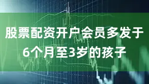 股票配资开户会员多发于6个月至3岁的孩子